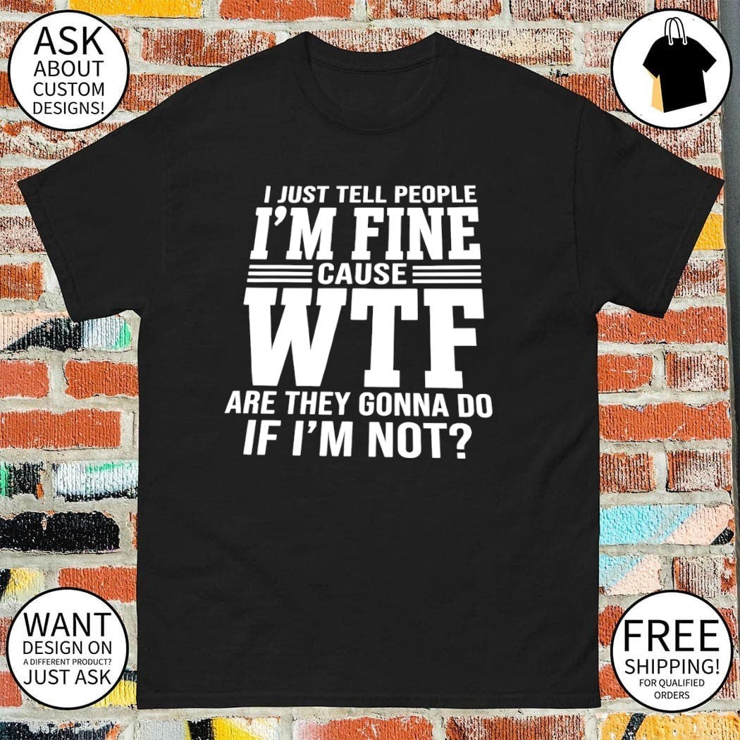 I just tell people I’m fine cause wtf are they gonna do if I’ not shirt