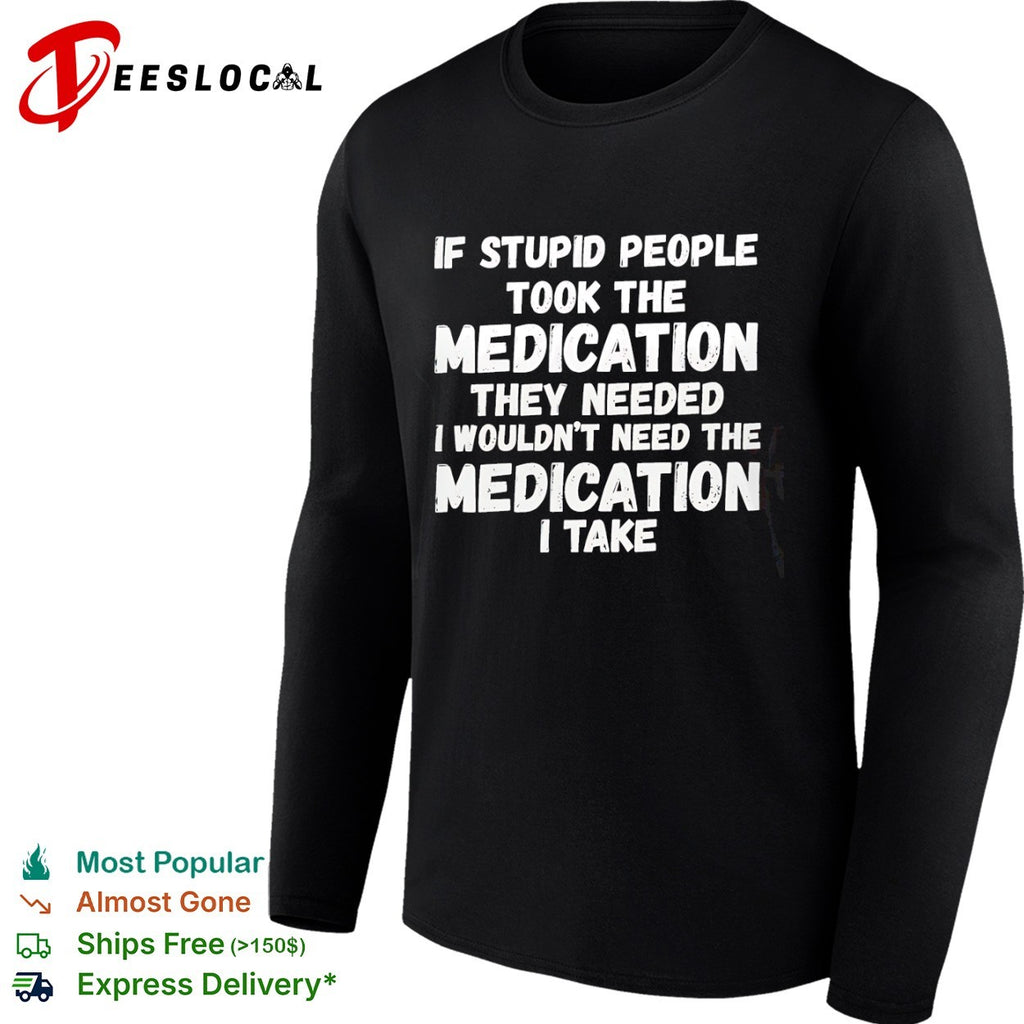 If stupid people took the medication they needed I wouldnt need the medication I take shirt