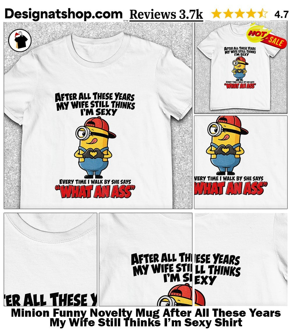 Minion Funny Novelty Mug After All These Years My Wife Still Thinks I’m Sexy Shirt