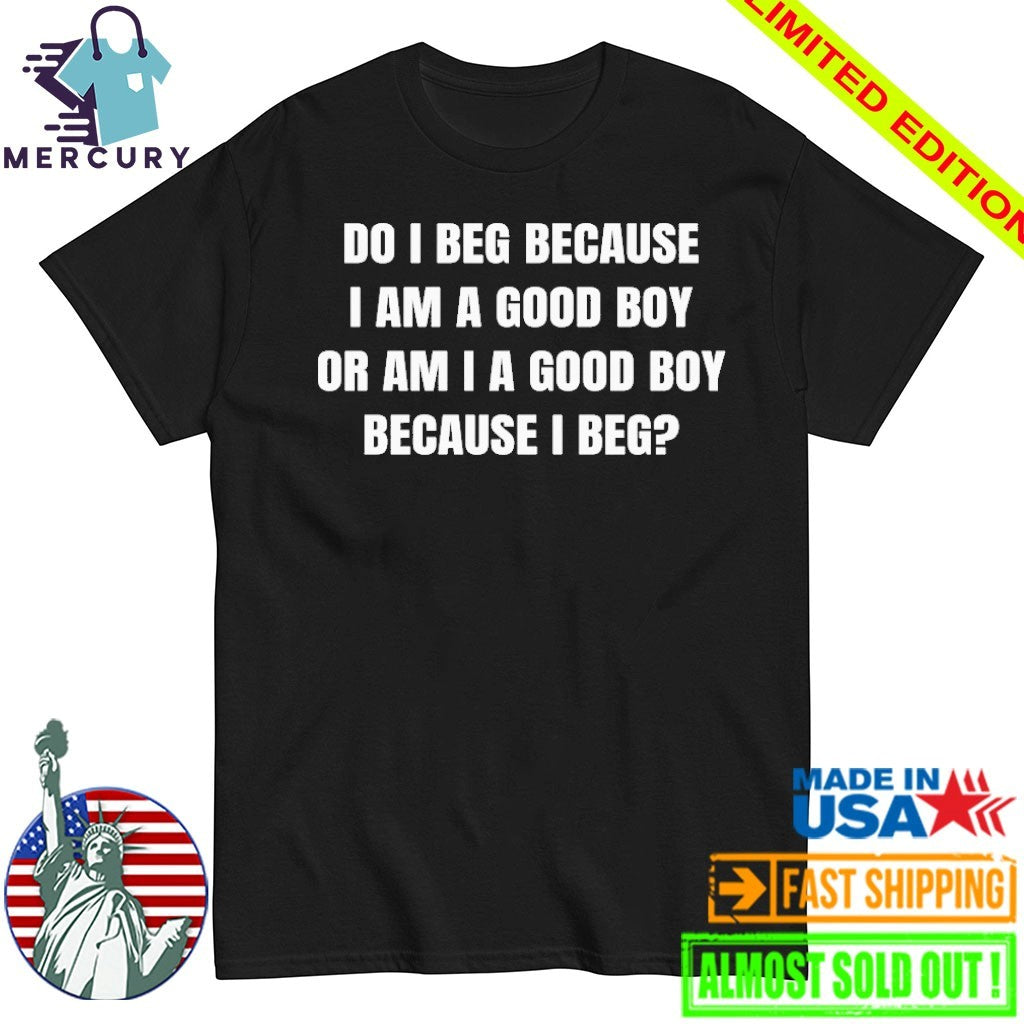 Do I Beg Because I Am A Good Boy Or Am I A Good Boy Because I Beg Shirt