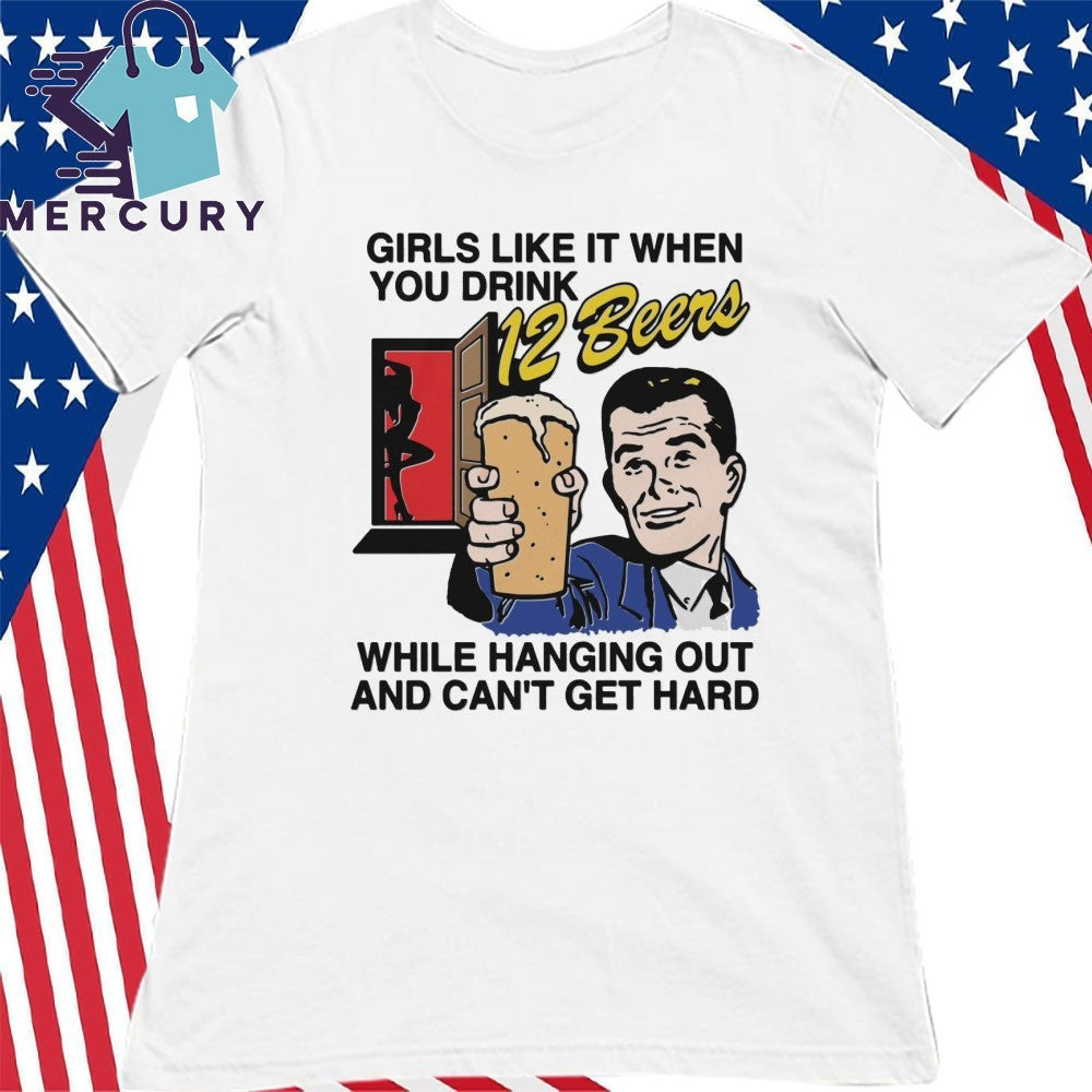 Girls Like It When You Drink 12 Beers While Hanging Out And Can’t Get Hard Shirt