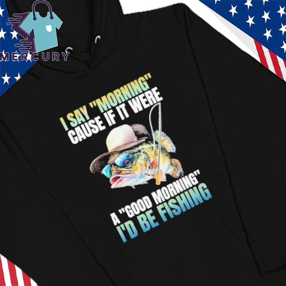 I Say Morning Cause If It Were A Good Morning I’d Be Fishing Shirt