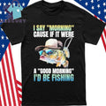 I Say Morning Cause If It Were A Good Morning I’d Be Fishing Shirt