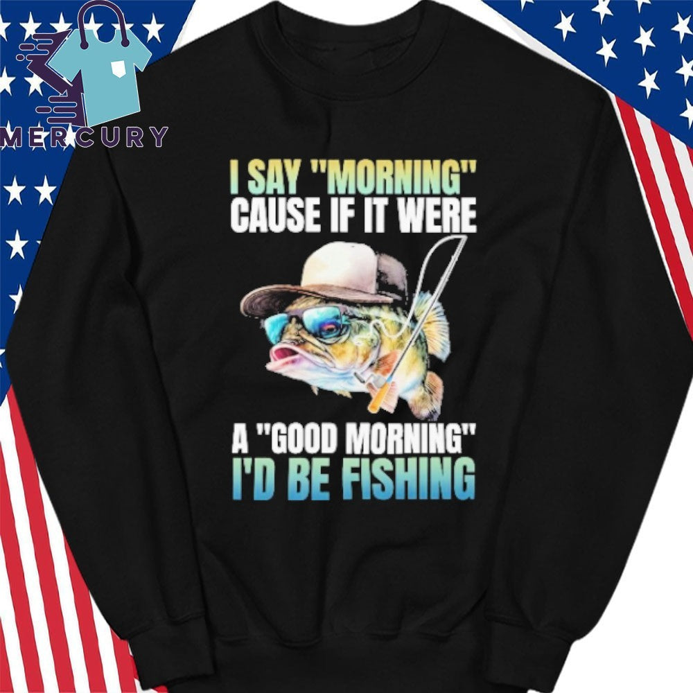 I Say Morning Cause If It Were A Good Morning I’d Be Fishing Shirt