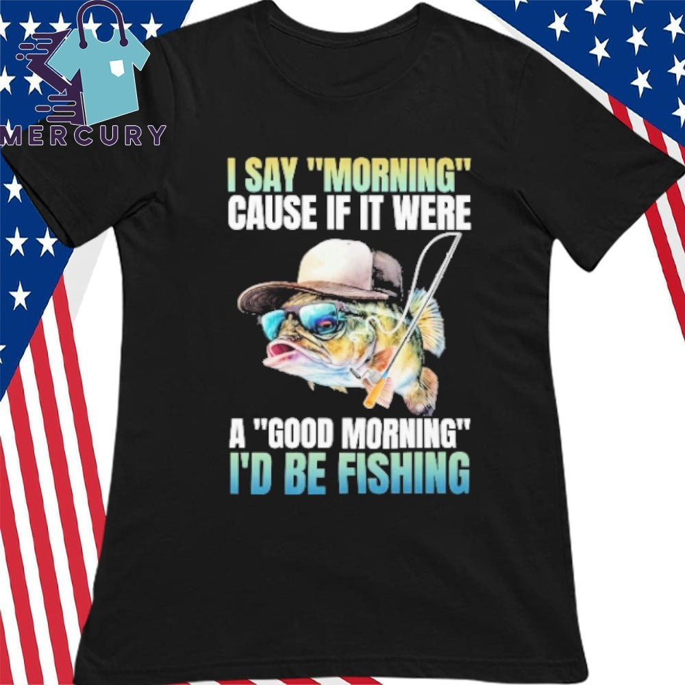 I Say Morning Cause If It Were A Good Morning I’d Be Fishing Shirt