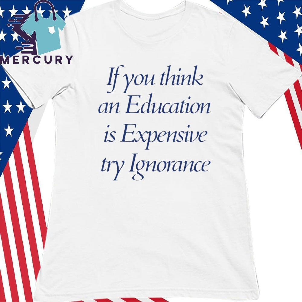 If You Think An Education Is Expensive Try Ignorance Shirt