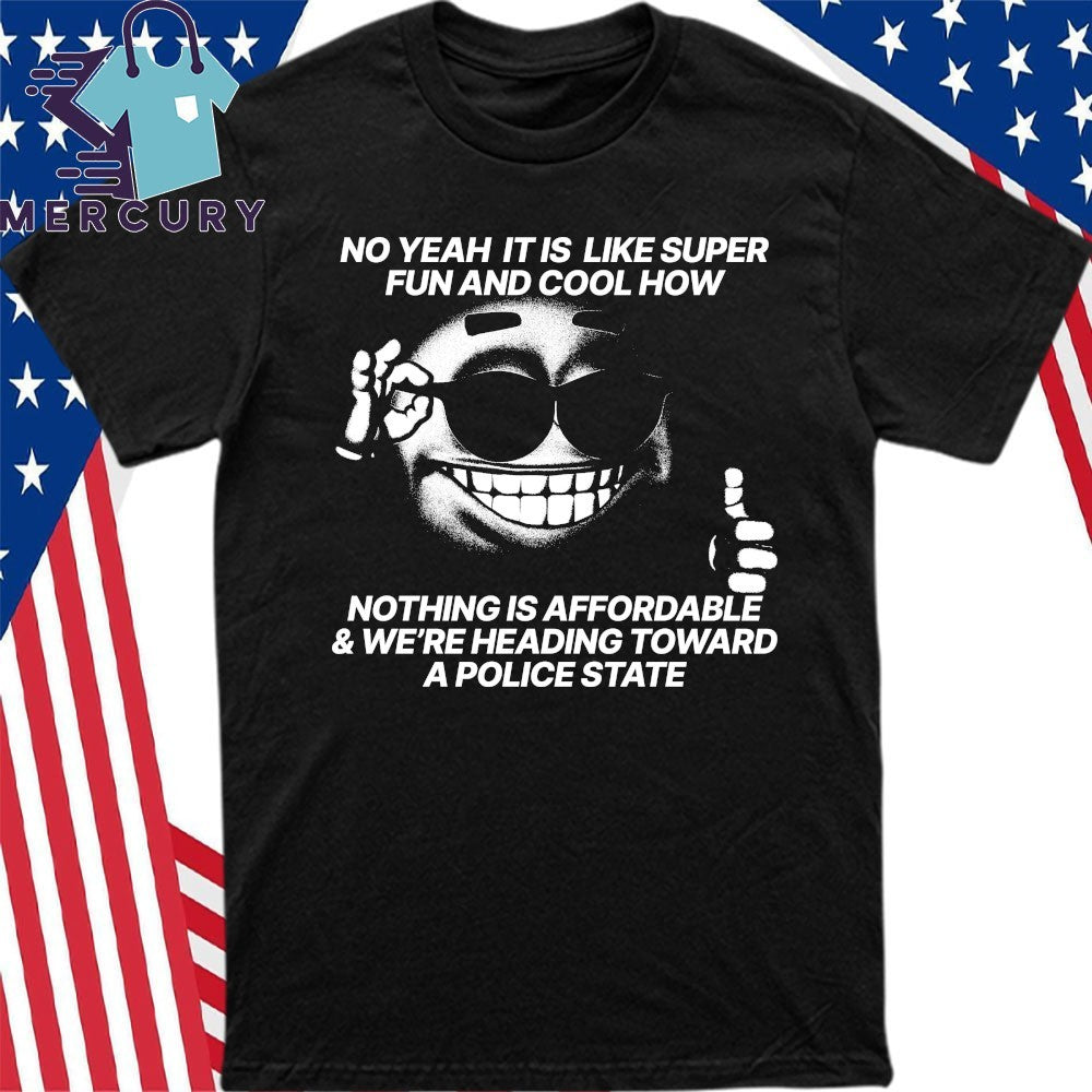 No Yeah It Is Like Super Fun And Cool How Nothing Is Affordable And We’re Heading Toward A Police State Shirt