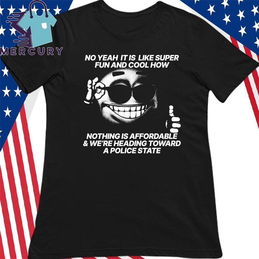 No Yeah It Is Like Super Fun And Cool How Nothing Is Affordable And We’re Heading Toward A Police State Shirt
